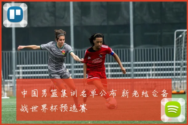 中国男篮集训名单公布 新老结合备战世界杯预选赛
