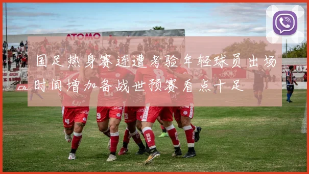 国足热身赛连遭考验年轻球员出场时间增加备战世预赛看点十足