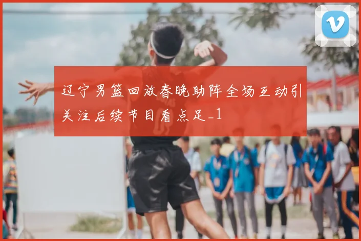 辽宁男篮回放春晚助阵全场互动引关注后续节目看点足_1