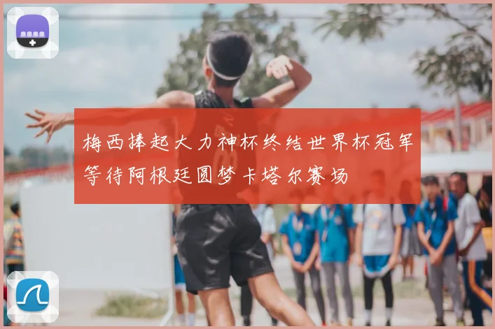 梅西捧起大力神杯终结世界杯冠军等待阿根廷圆梦卡塔尔赛场