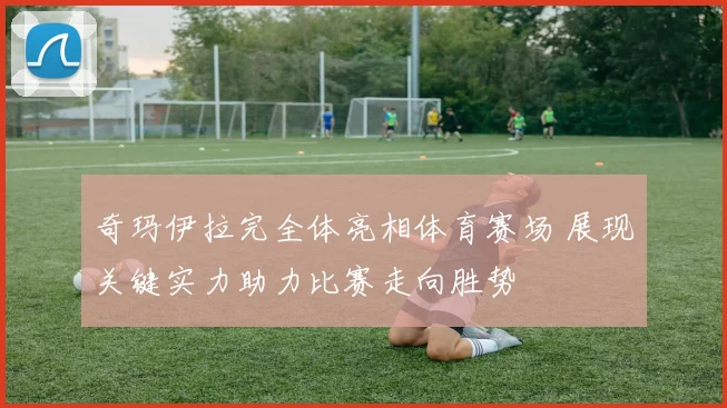 奇玛伊拉完全体亮相体育赛场 展现关键实力助力比赛走向胜势