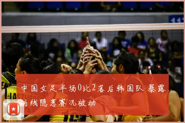 中国女足半场0比2落后韩国队 暴露防线隐患赛况被动