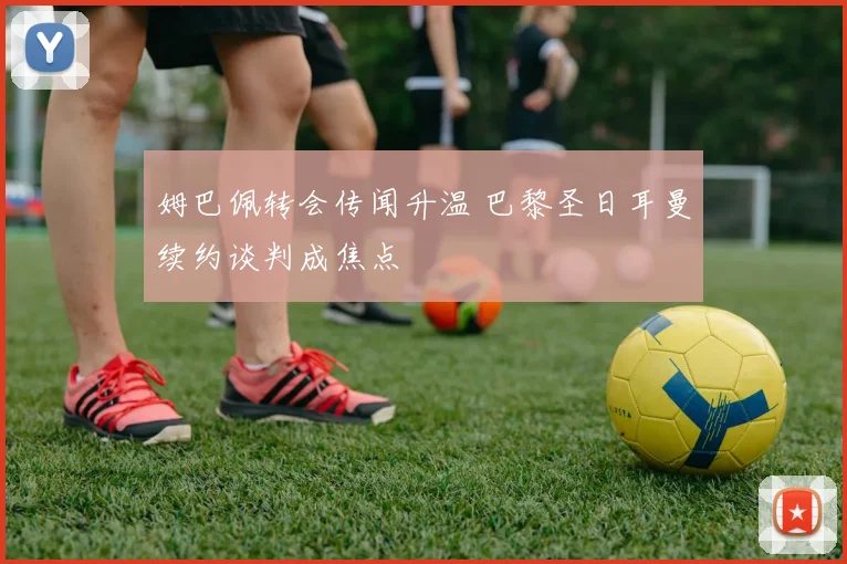 姆巴佩转会传闻升温 巴黎圣日耳曼续约谈判成焦点