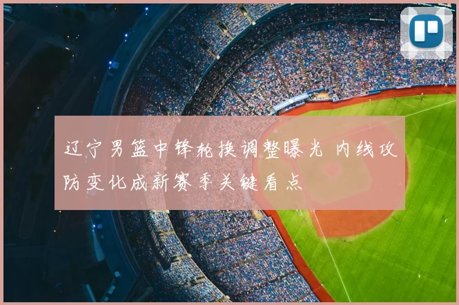 辽宁男篮中锋轮换调整曝光 内线攻防变化成新赛季关键看点