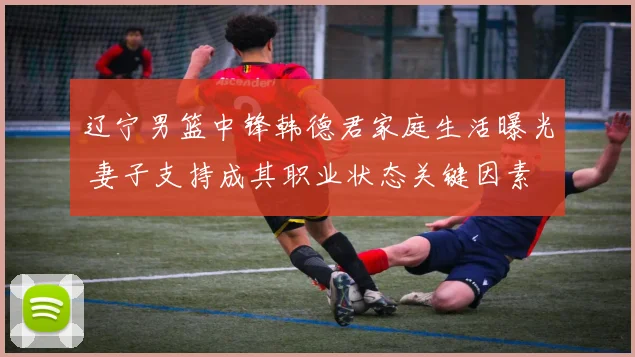 辽宁男篮中锋韩德君家庭生活曝光 妻子支持成其职业状态关键因素