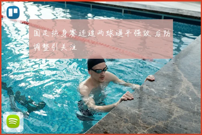 国足热身赛连追两球逼平强敌 后防调整引关注