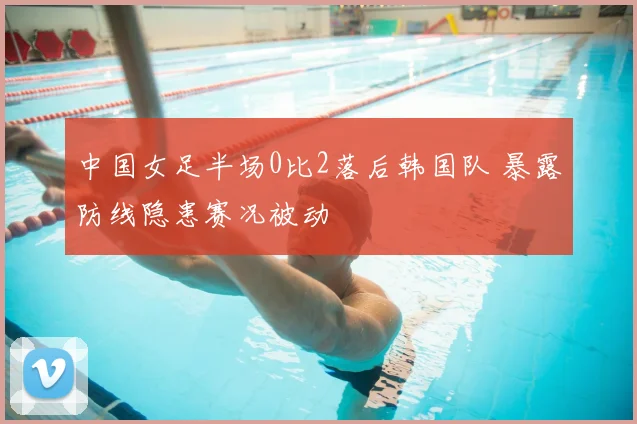 中国女足半场0比2落后韩国队 暴露防线隐患赛况被动