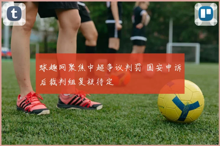 球趣网聚焦中超争议判罚 国安申诉后裁判组复核待定
