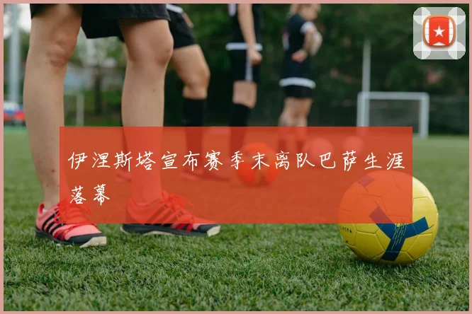 伊涅斯塔宣布赛季末离队巴萨生涯落幕