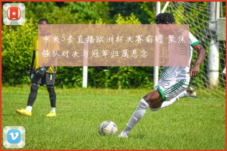 中央5套直播欧洲杯决赛前瞻 聚焦强队对决与冠军归属悬念