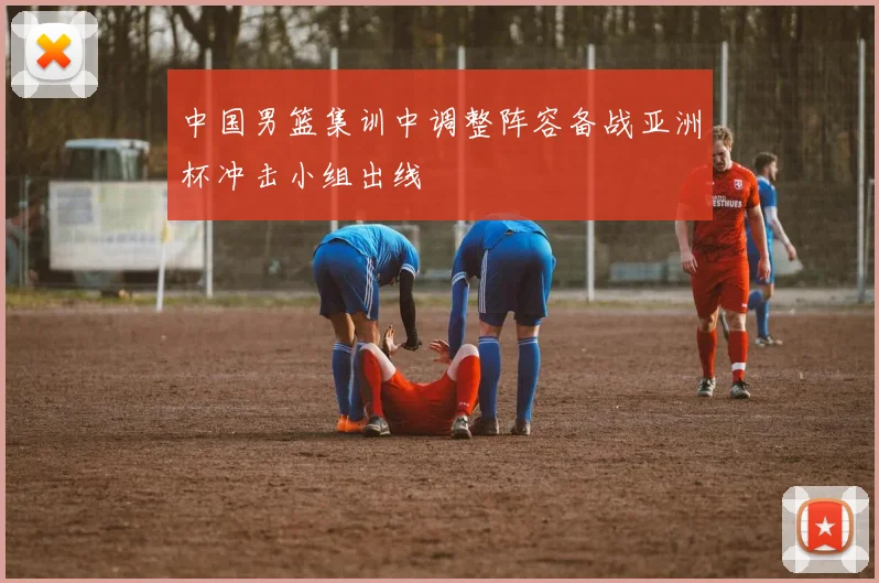 中国男篮集训中调整阵容备战亚洲杯冲击小组出线