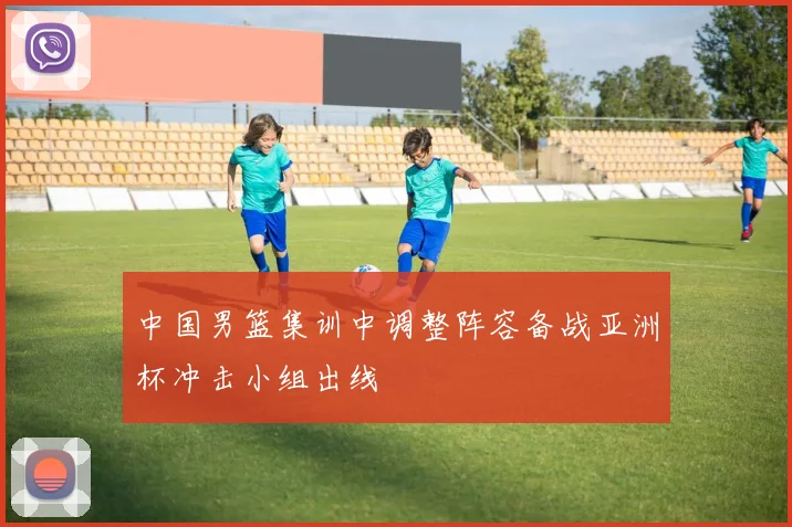 中国男篮集训中调整阵容备战亚洲杯冲击小组出线