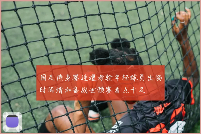 国足热身赛连遭考验年轻球员出场时间增加备战世预赛看点十足