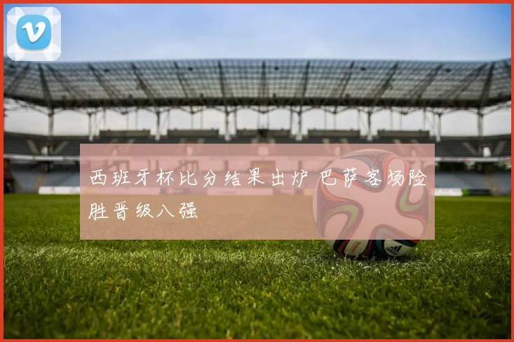 西班牙杯比分结果出炉 巴萨客场险胜晋级八强