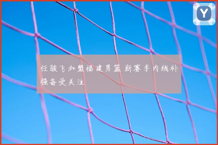 任骏飞加盟福建男篮 新赛季内线补强备受关注