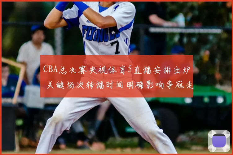 CBA总决赛央视体育5直播安排出炉 关键场次转播时间明确影响争冠走势