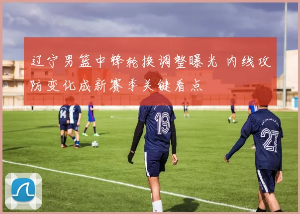 辽宁男篮中锋轮换调整曝光 内线攻防变化成新赛季关键看点