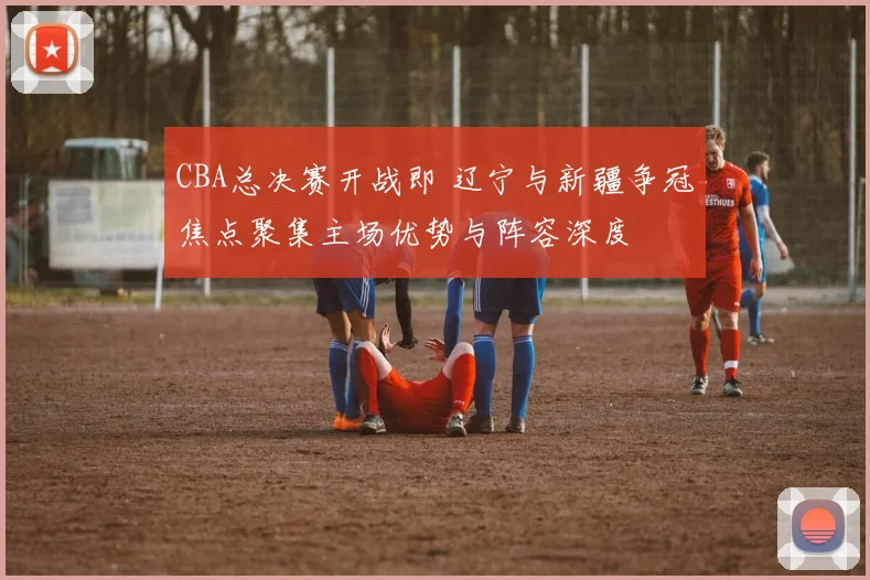 CBA总决赛开战即 辽宁与新疆争冠焦点聚集主场优势与阵容深度