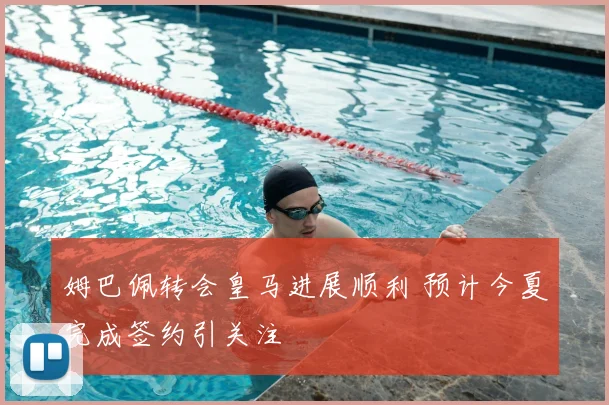 姆巴佩转会皇马进展顺利 预计今夏完成签约引关注