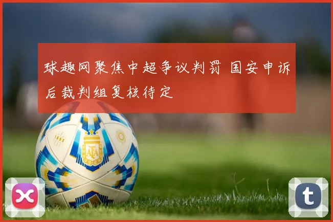 球趣网聚焦中超争议判罚 国安申诉后裁判组复核待定