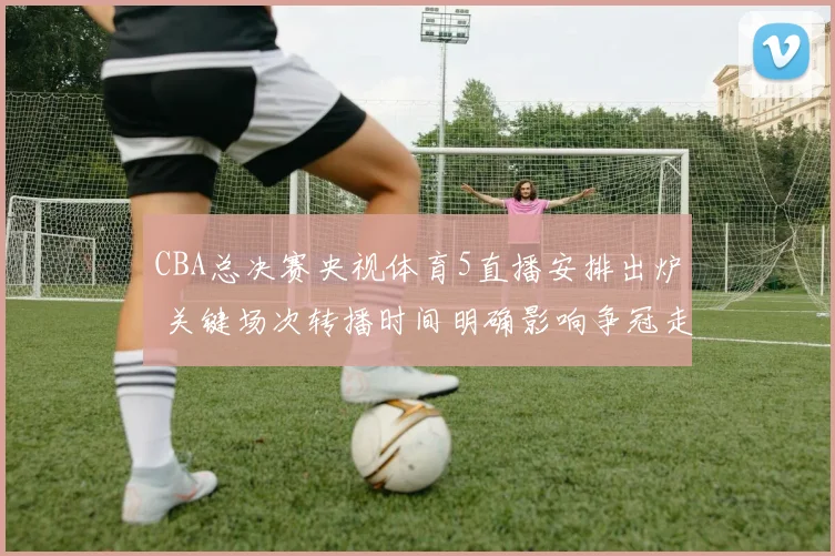 CBA总决赛央视体育5直播安排出炉 关键场次转播时间明确影响争冠走势