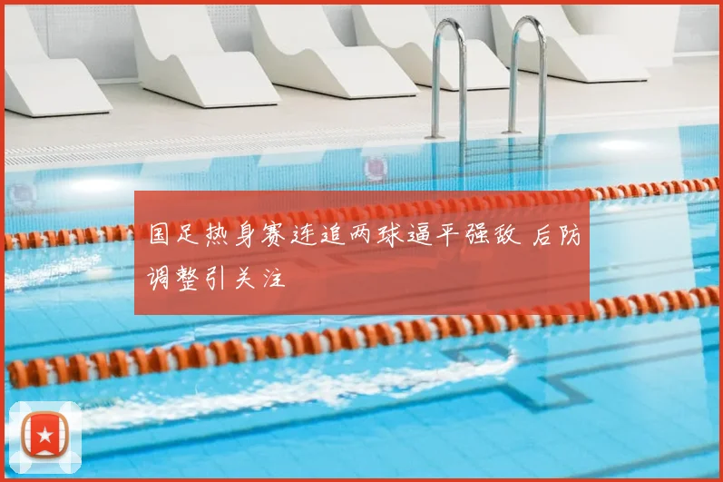 国足热身赛连追两球逼平强敌 后防调整引关注