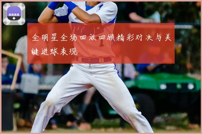 全明星全场回放回顾精彩对决与关键进球表现