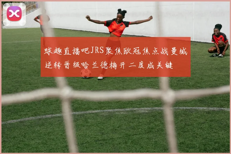 球趣直播吧JRS聚焦欧冠焦点战曼城逆转晋级哈兰德梅开二度成关键