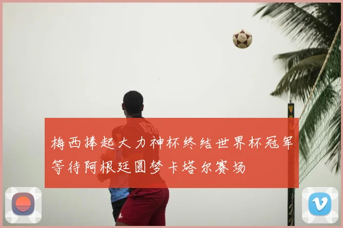 梅西捧起大力神杯终结世界杯冠军等待阿根廷圆梦卡塔尔赛场