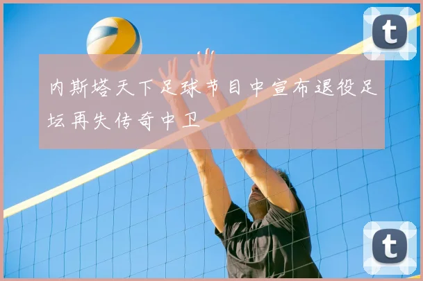 内斯塔天下足球节目中宣布退役足坛再失传奇中卫