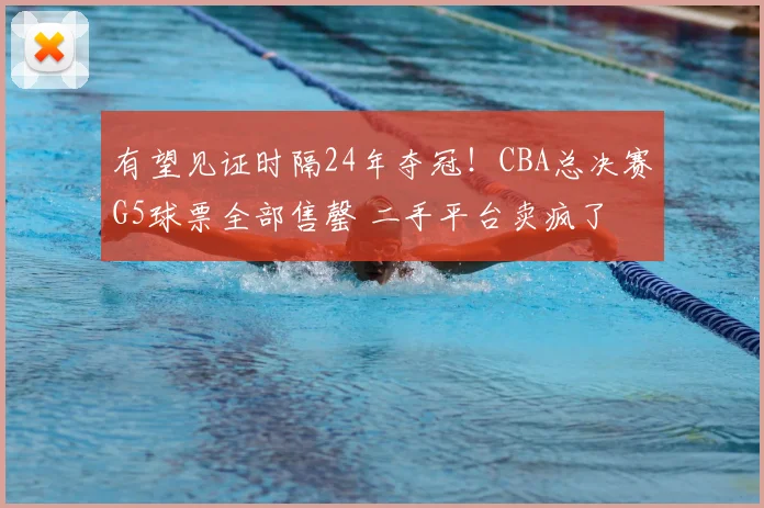 有望见证时隔24年夺冠!CBA总决赛G5球票全部售罄 二手平台卖疯了