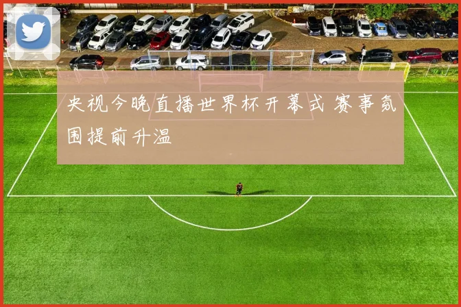 央视今晚直播世界杯开幕式 赛事氛围提前升温