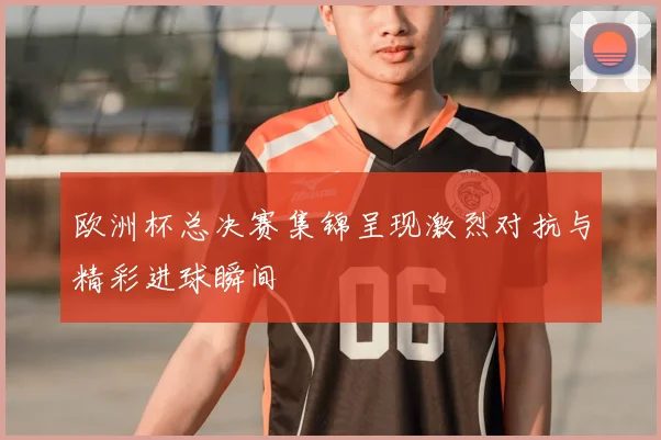 欧洲杯总决赛集锦呈现激烈对抗与精彩进球瞬间