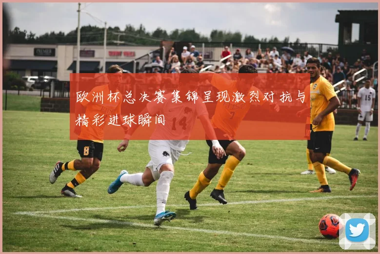 欧洲杯总决赛集锦呈现激烈对抗与精彩进球瞬间
