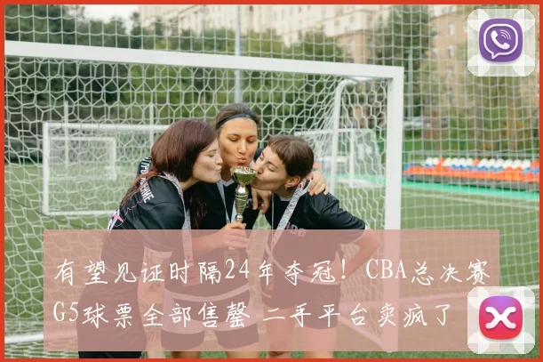 有望见证时隔24年夺冠!CBA总决赛G5球票全部售罄 二手平台卖疯了