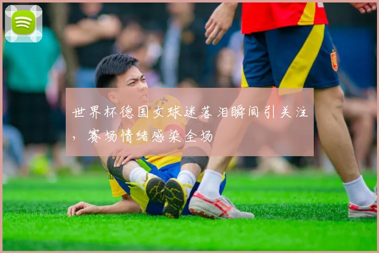世界杯德国女球迷落泪瞬间引关注，赛场情绪感染全场